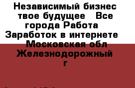 Независимый бизнес-твое будущее - Все города Работа » Заработок в интернете   . Московская обл.,Железнодорожный г.